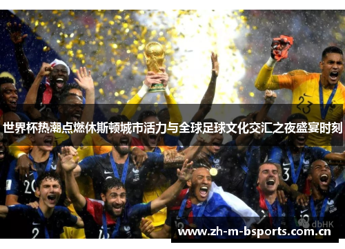 世界杯热潮点燃休斯顿城市活力与全球足球文化交汇之夜盛宴时刻
